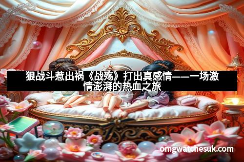 狠战斗惹出祸《战殇》打出真感情——一场激情澎湃的热血之旅